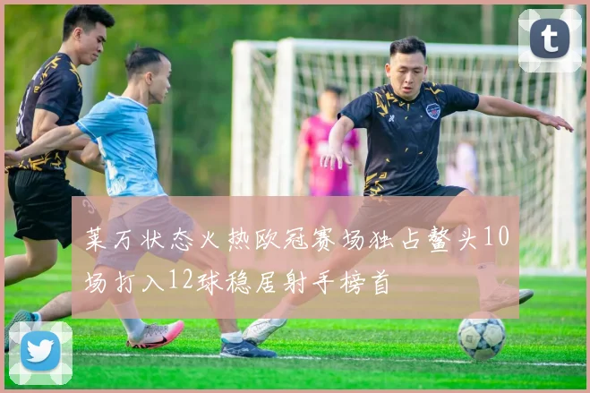 莱万状态火热欧冠赛场独占鳌头10场打入12球稳居射手榜首