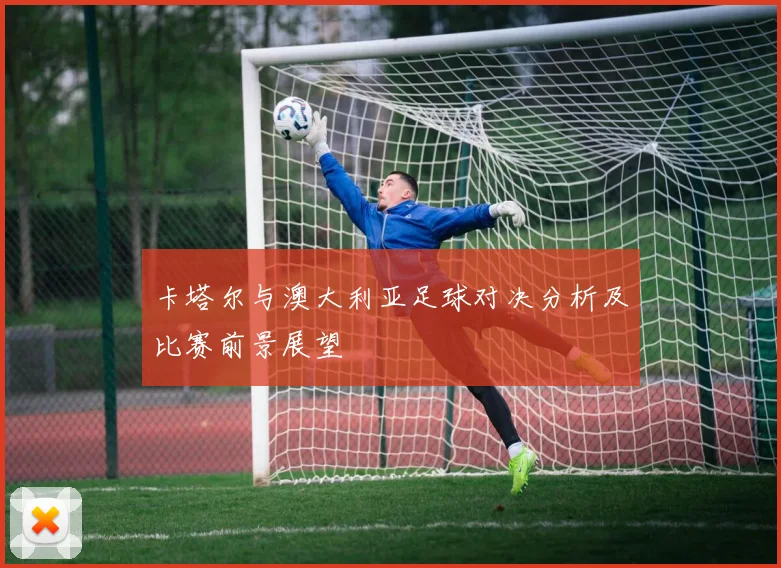 卡塔尔与澳大利亚足球对决分析及比赛前景展望