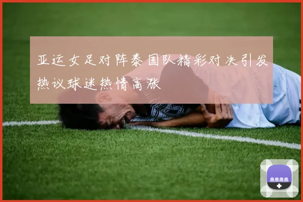 亚运女足对阵泰国队精彩对决引发热议球迷热情高涨