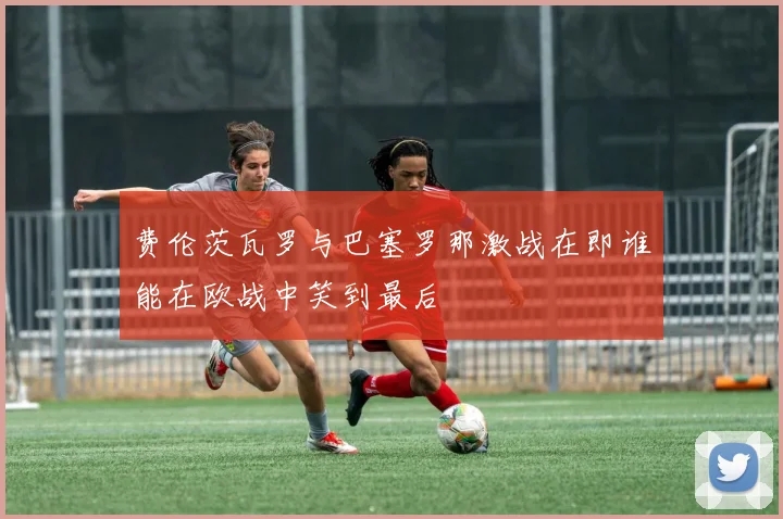 费伦茨瓦罗与巴塞罗那激战在即谁能在欧战中笑到最后