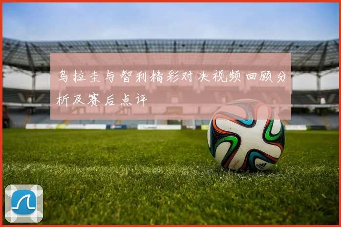 乌拉圭与智利精彩对决视频回顾分析及赛后点评