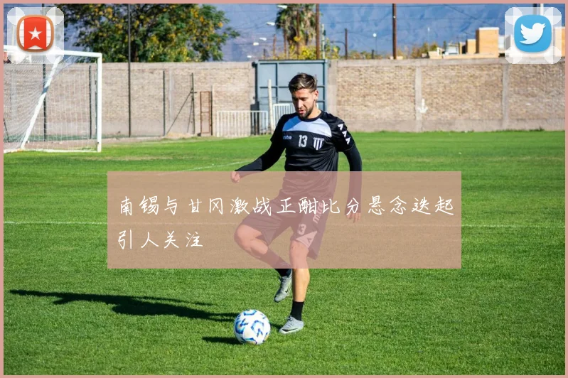 南锡与甘冈激战正酣比分悬念迭起引人关注