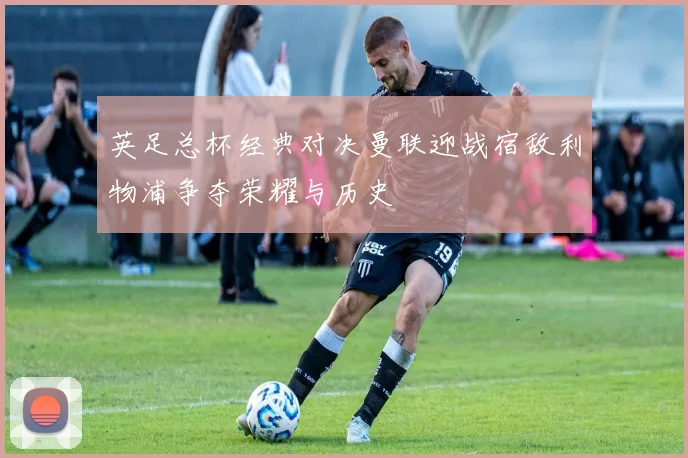 英足总杯经典对决曼联迎战宿敌利物浦争夺荣耀与历史