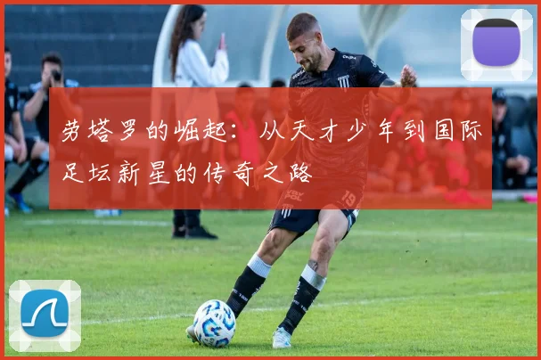 劳塔罗的崛起：从天才少年到国际足坛新星的传奇之路