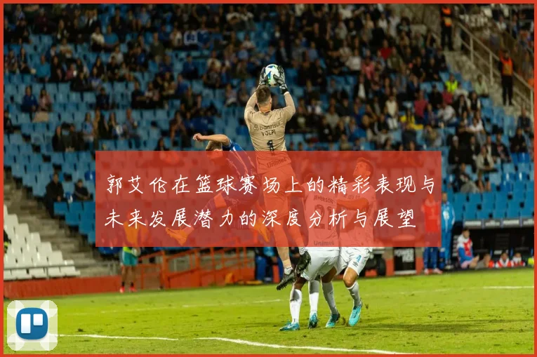 郭艾伦在篮球赛场上的精彩表现与未来发展潜力的深度分析与展望