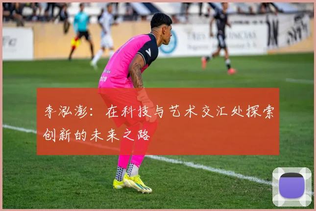 李泓澎：在科技与艺术交汇处探索创新的未来之路