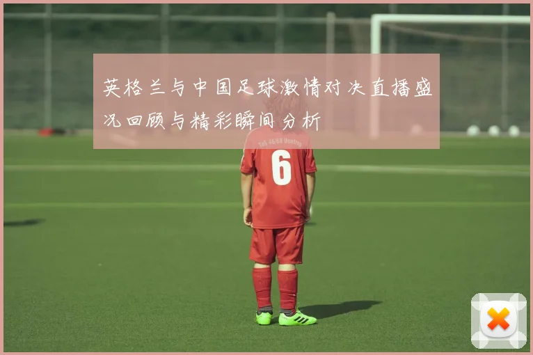 英格兰与中国足球激情对决直播盛况回顾与精彩瞬间分析