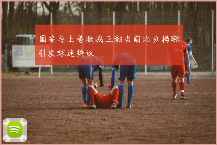 国安与上港激战正酣当前比分揭晓引发球迷热议
