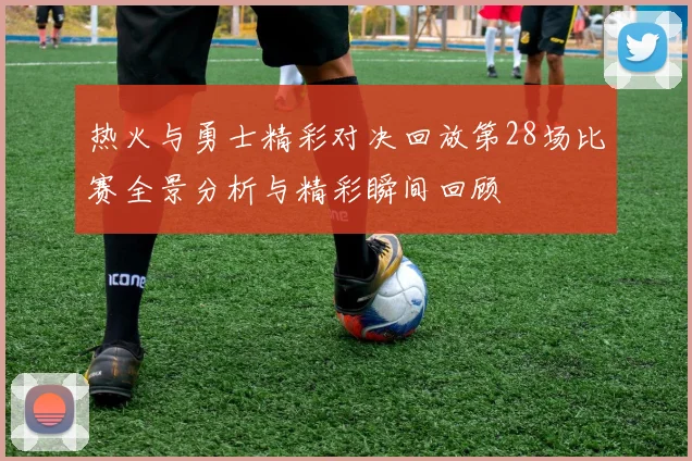 热火与勇士精彩对决回放第28场比赛全景分析与精彩瞬间回顾