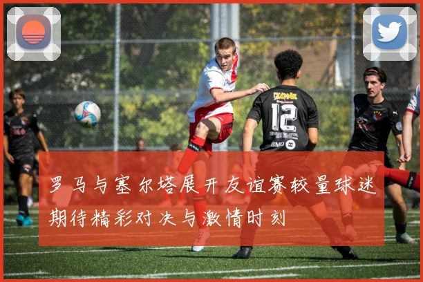 罗马与塞尔塔展开友谊赛较量球迷期待精彩对决与激情时刻