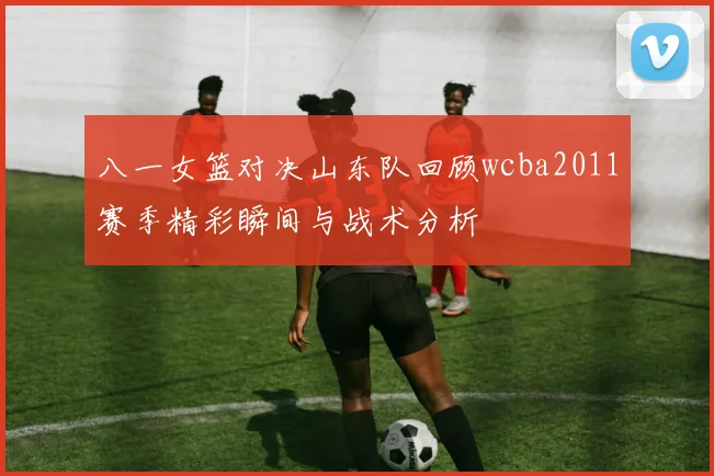 八一女篮对决山东队回顾wcba2011赛季精彩瞬间与战术分析