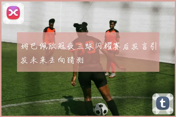 姆巴佩欧冠夜三球闪耀赛后发言引发未来去向猜测