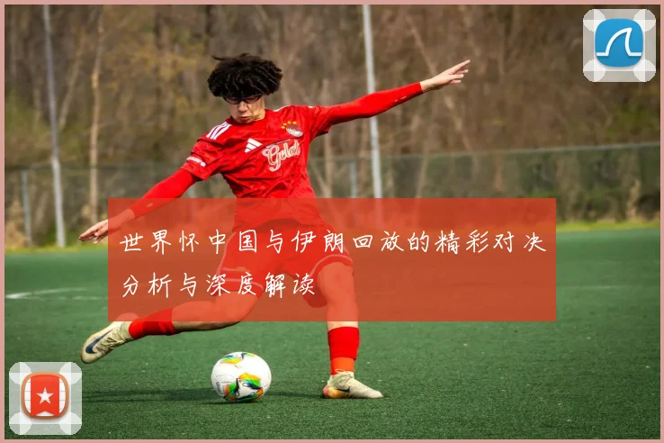 世界怀中国与伊朗回放的精彩对决分析与深度解读