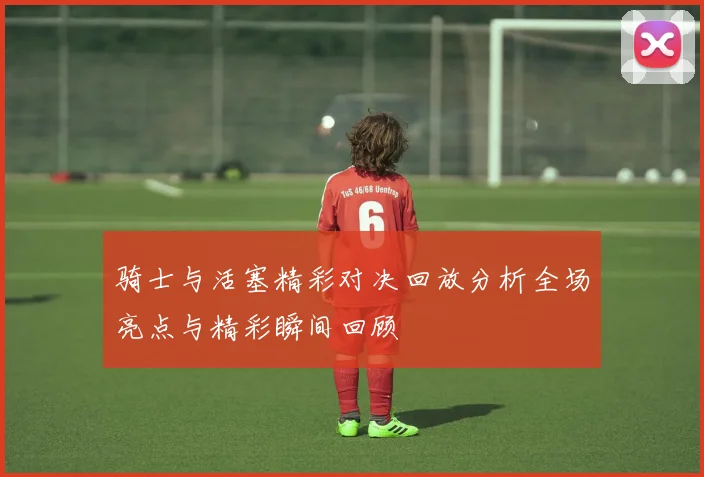骑士与活塞精彩对决回放分析全场亮点与精彩瞬间回顾
