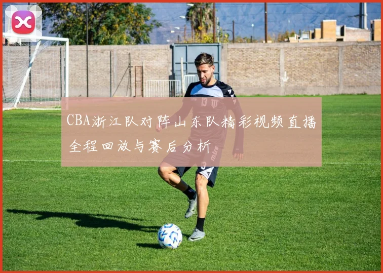 CBA浙江队对阵山东队精彩视频直播全程回放与赛后分析