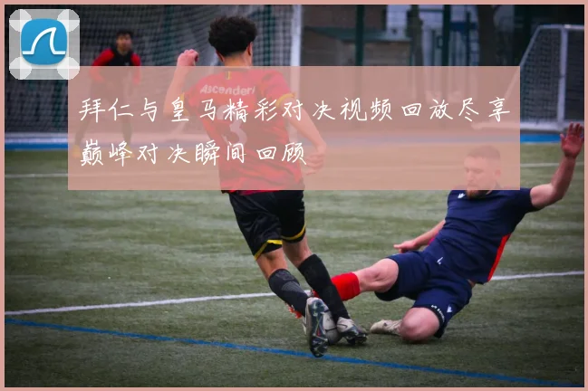 拜仁与皇马精彩对决视频回放尽享巅峰对决瞬间回顾