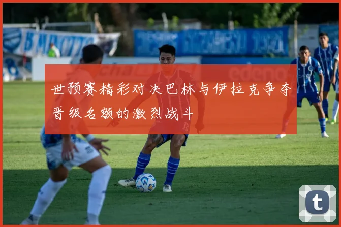 世预赛精彩对决巴林与伊拉克争夺晋级名额的激烈战斗
