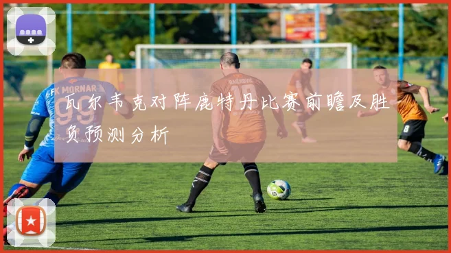 瓦尔韦克对阵鹿特丹比赛前瞻及胜负预测分析