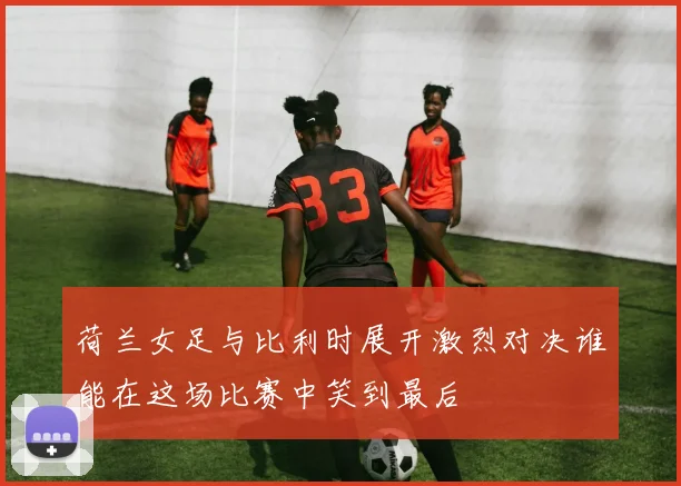 荷兰女足与比利时展开激烈对决谁能在这场比赛中笑到最后