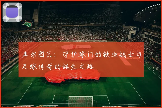 库尔图瓦：守护球门的铁血战士与足球传奇的诞生之路