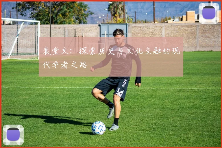 袁堂文：探索历史与文化交融的现代学者之路