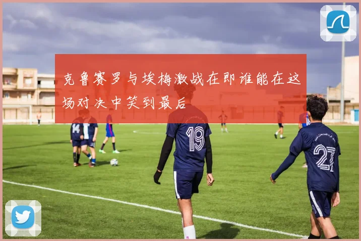 克鲁赛罗与埃梅激战在即谁能在这场对决中笑到最后