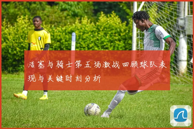 活塞与骑士第五场激战回顾球队表现与关键时刻分析