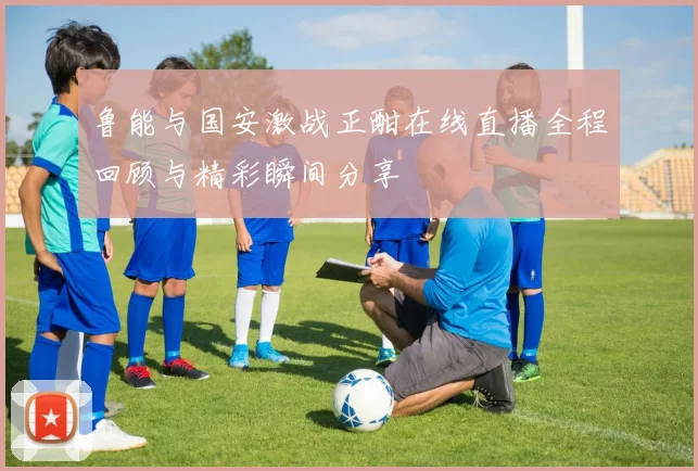 鲁能与国安激战正酣在线直播全程回顾与精彩瞬间分享