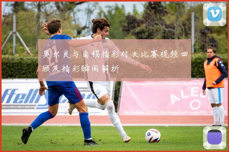 奥尔良与南锡精彩对决比赛视频回顾及精彩瞬间解析