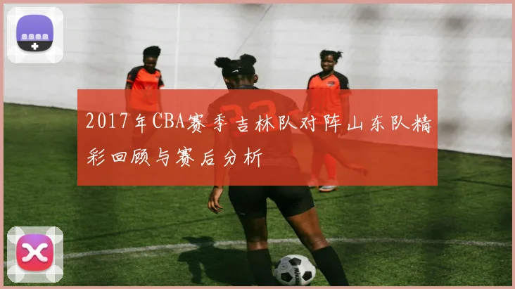2017年CBA赛季吉林队对阵山东队精彩回顾与赛后分析