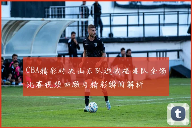 CBA精彩对决山东队迎战福建队全场比赛视频回顾与精彩瞬间解析