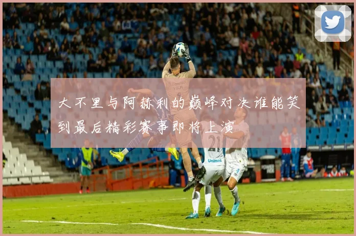 大不里与阿赫利的巅峰对决谁能笑到最后精彩赛事即将上演